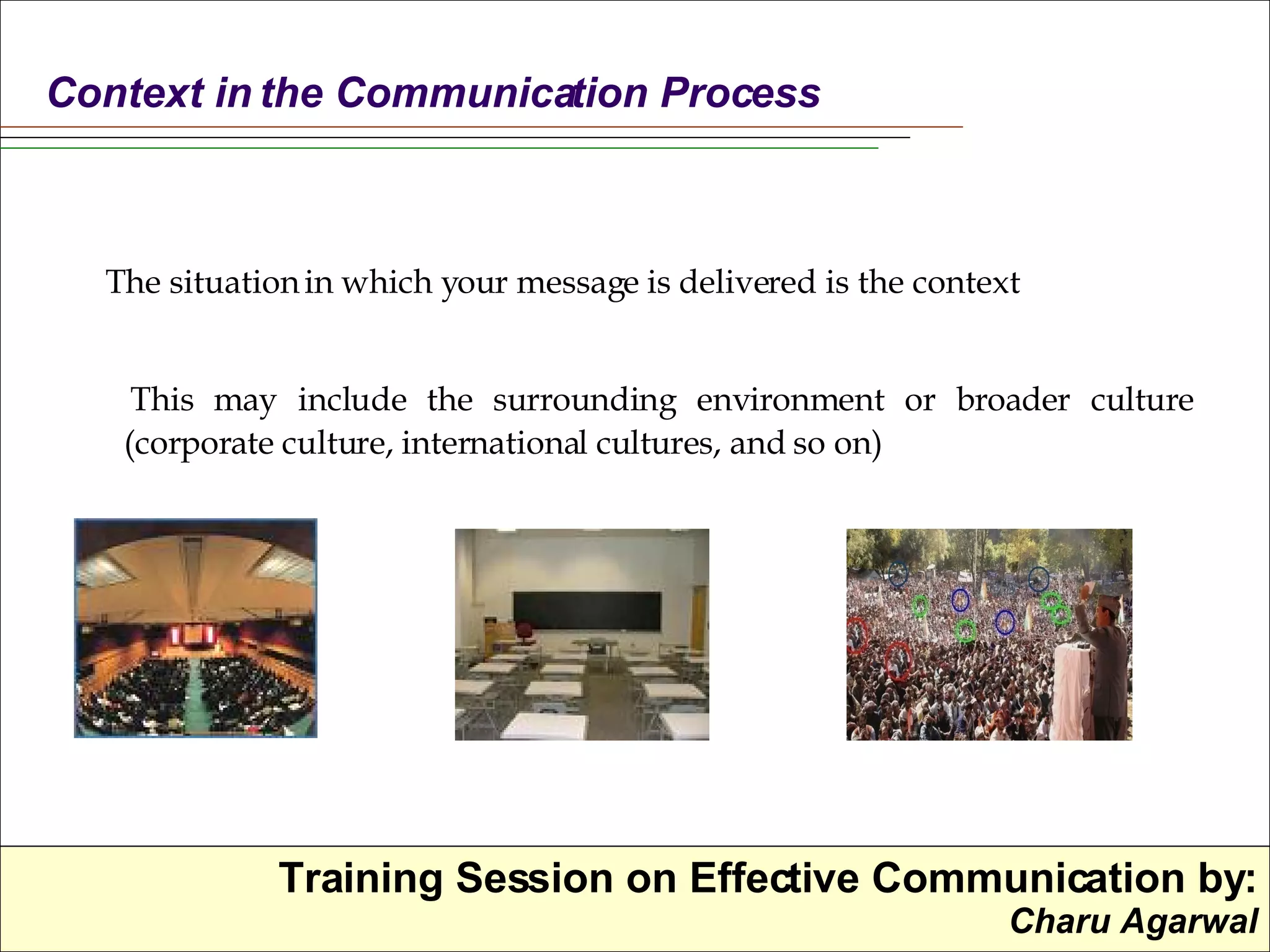 The situation in which your message is delivered is the context This may include the surrounding environment or broader culture (corporate culture, international cultures, and so on) Context in the Communication Process 