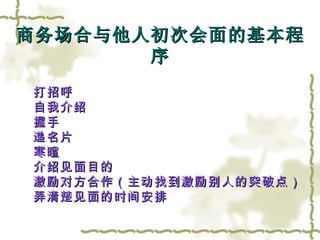 商务场合与他人初次会面的基本程序 打招呼 自我介绍 握手 递名片 寒暄 介绍见面目的 激励对方合作（主动找到激励别人的突破点） 弄清楚见面的时间安排 
