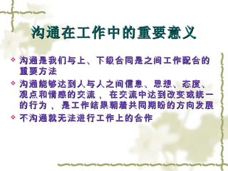 沟通在工作中的重要意义 沟通是我们与上、下级合同是之间工作配合的重要方法 沟通能够达到人与人之间信息、思想、态度、观点和情感的交流， 在交流中达到改变或统一的行为， 是工作结果朝着共同期盼的方向发展 不沟通就无法进行工作上的合作 