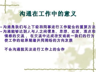沟通在工作中的意义 --- 沟通是我们与上下级和同事进行工作配合的重要方法 --- 沟通能够达到人与人之间信息、思想、态度、观点和 情感的交流， 在交流中达成改变或统一我们的行为，  使工作的结果朝着共同期盼的方向发展 不会沟通就无法进行工作上的合作 