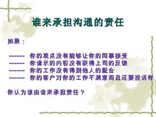 谁来承担沟通的责任 如果：  ------  你的观点没有能够让你的同事接受 ------  你请示的内容没有获得上司的反馈 ------  你的工作没有得到他人的配合 ------  你的客户对你的工作不满意而且还要投诉你 你认为该由谁来承担责任？  