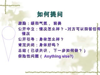 如何提问 激励：缓和气氛， 前奏 公开中立：情况怎么样？ - 对方可以回答任何情况 公开引导：身体怎么样？ 肯定关闭：身体好吗？ 总结（已谈共识， 下一步如何做？） 保险性问题（ Anything else?) 