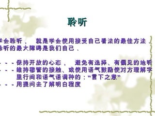聆听 学会聆听，　就是学会使用接受自己看法的最佳方法．　 聆听的最大障碍是我们自己．　 －－－保持开放的心态，　避免有选择、有偏见的地听 －－－维持穆管的接触、或使用语气鼓励使对方理解字 　　　里行间和语气语调种的：“言下之意” －－－用提问去了解明白程度 