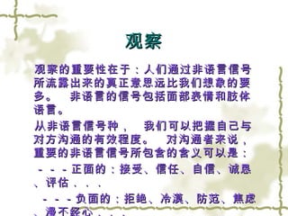 观察 　观察的重要性在于：人们通过非语言信号所流露出来的真正意思远比我们想象的要多。　非语言的信号包括面部表情和肢体语言。 　从非语言信号种，　我们可以把握自己与对方沟通的有效程度。　对沟通者来说，重要的非语言信号所包含的含义可以是： 　－－－正面的：接受、信任、自信、诚恳、评估．．． －－－负面的：拒绝、冷漠、防范、焦虑、漫不经心．．．　 