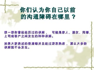 你们认为你自己以前 的沟通障碍在哪里 ? 想一想你曾经经历过的误解，　可能是家人、朋友、同事、 上司或客户之间发生的种种误解。  如果大家表述的很清晰并且经过深思熟虑， 那么大多数 误解就不会发生。 