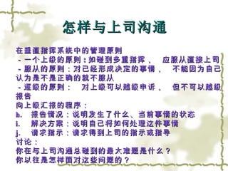 怎样与上司沟通 在垂直指挥系统中的管理原则 －一个上级的原则 : 如碰到多重指挥，　应服从直接上司 －服从的原则：对已经形成决定的事情，　不能因为自己 认为是不是正确的就不服从 －逐级的原则：　对上级可以越级申诉，　但不可以越级 报告 向上级汇报的程序：　 报告情况：说明发生了什么、当前事情的状态 解决方案：说明自己将如何处理这件事情 请求指示：请求得到上司的指示或指导 讨论：　 你在与上司沟通总碰到的最大难题是什么？ 你以往是怎样面对这些问题的？ 