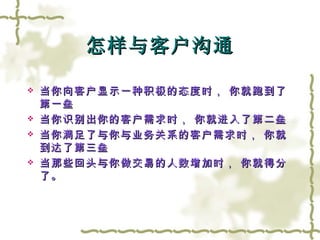 怎样与客户沟通 当你向客户显示一种积极的态度时， 你就跑到了第一垒 当你识别出你的客户需求时， 你就进入了第二垒 当你满足了与你与业务关系的客户需求时， 你就到达了第三垒 当那些回头与你做交易的人数增加时， 你就得分了。 
