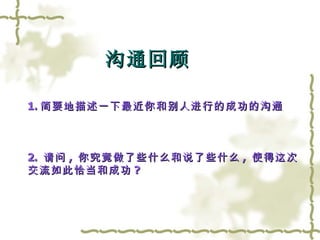 1. 简要地描述一下最近你和别人进行的成功的沟通 2.  请问 ,  你究竟做了些什么和说了些什么 ,  使得这次 交流如此恰当和成功 ? 沟通回顾 
