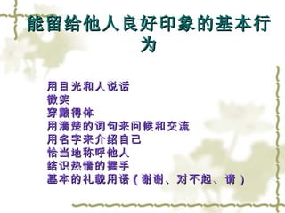 用目光和人说话 微笑 穿戴得体 用清楚的词句来问候和交流 用名字来介绍自己 恰当地称呼他人 结识热情的握手 基本的礼貌用语 ( 谢谢、对不起、请） 能留给他人良好印象的基本行为 