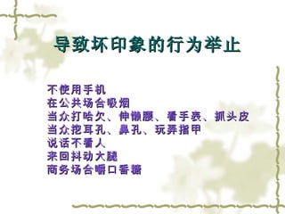 不使用手机 在公共场合吸烟 当众打哈欠、伸懒腰、看手表、抓头皮 当众挖耳孔、鼻孔、玩弄指甲 说话不看人 来回抖动大腿 商务场合嚼口香糖 导致坏印象的行为举止 