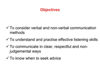 Objectives
 To consider verbal and non-verbal communication
methods
 To understand and practise effective listening skills
 To communicate in clear, respectful and non-
judgemental ways
 To know when to seek advice
 