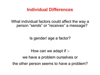 Individual Differences
What individual factors could affect the way a
person “sends” or “receives” a message?
Is gender/ age a factor?
How can we adapt if :-
we have a problem ourselves or
the other person seems to have a problem?
 