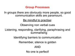 Group Processes
In groups there are obviously more people, so good
communication skills are paramount.
Be mindful to practise:
Observing non verbal cues
Listening, responding, clarifying, paraphrasing and
summarising
Identifying barriers to communication
Remember, silence is golden
AND
No one is perfect!
 