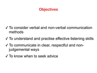 Objectives
✓ To consider verbal and non-verbal communication
methods
✓ To understand and practise effective listening skills
✓ To communicate in clear, respectful and non-
judgemental ways
✓ To know when to seek advice
 