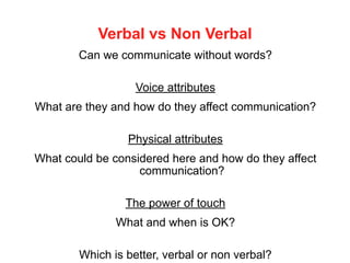 Verbal vs Non Verbal
Can we communicate without words?
Voice attributes
What are they and how do they affect communication?
Physical attributes
What could be considered here and how do they affect
communication?
The power of touch
What and when is OK?
Which is better, verbal or non verbal?
 