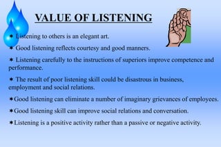 VALUE OF LISTENING
 Listening to others is an elegant art.
 Good listening reflects courtesy and good manners.
 Listening carefully to the instructions of superiors improve competence and
performance.
 The result of poor listening skill could be disastrous in business,
employment and social relations.
Good listening can eliminate a number of imaginary grievances of employees.
Good listening skill can improve social relations and conversation.
Listening is a positive activity rather than a passive or negative activity.
 