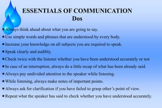 Always think ahead about what you are going to say.
Use simple words and phrases that are understood by every body.
Increase your knowledge on all subjects you are required to speak.
Speak clearly and audibly.
Check twice with the listener whether you have been understood accurately or not
In case of an interruption, always do a little recap of what has been already said.
Always pay undivided attention to the speaker while listening.
While listening, always make notes of important points.
Always ask for clarification if you have failed to grasp other’s point of view.
Repeat what the speaker has said to check whether you have understood accurately.
ESSENTIALS OF COMMUNICATION
Dos
 