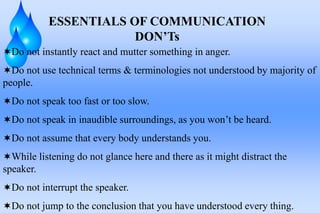ESSENTIALS OF COMMUNICATION
DON’Ts
Do not instantly react and mutter something in anger.
Do not use technical terms & terminologies not understood by majority of
people.
Do not speak too fast or too slow.
Do not speak in inaudible surroundings, as you won’t be heard.
Do not assume that every body understands you.
While listening do not glance here and there as it might distract the
speaker.
Do not interrupt the speaker.
Do not jump to the conclusion that you have understood every thing.
 