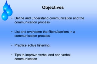 Objectives
• Define and understand communication and the
communication process
• List and overcome the filters/barriers in a
communication process
• Practice active listening
• Tips to improve verbal and non verbal
communication
 