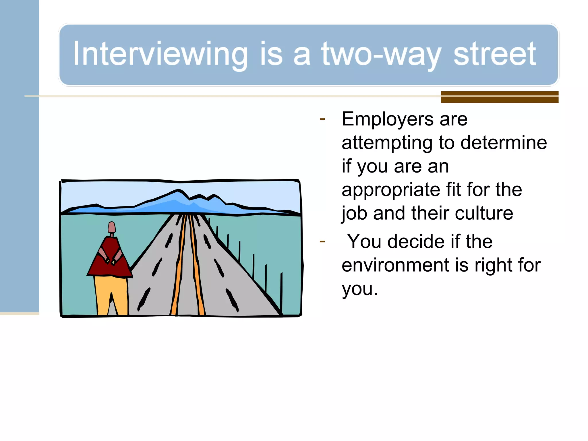 Employers are attempting to determine if you are an appropriate fit for the job and their culture You decide if the environment is right for you. 