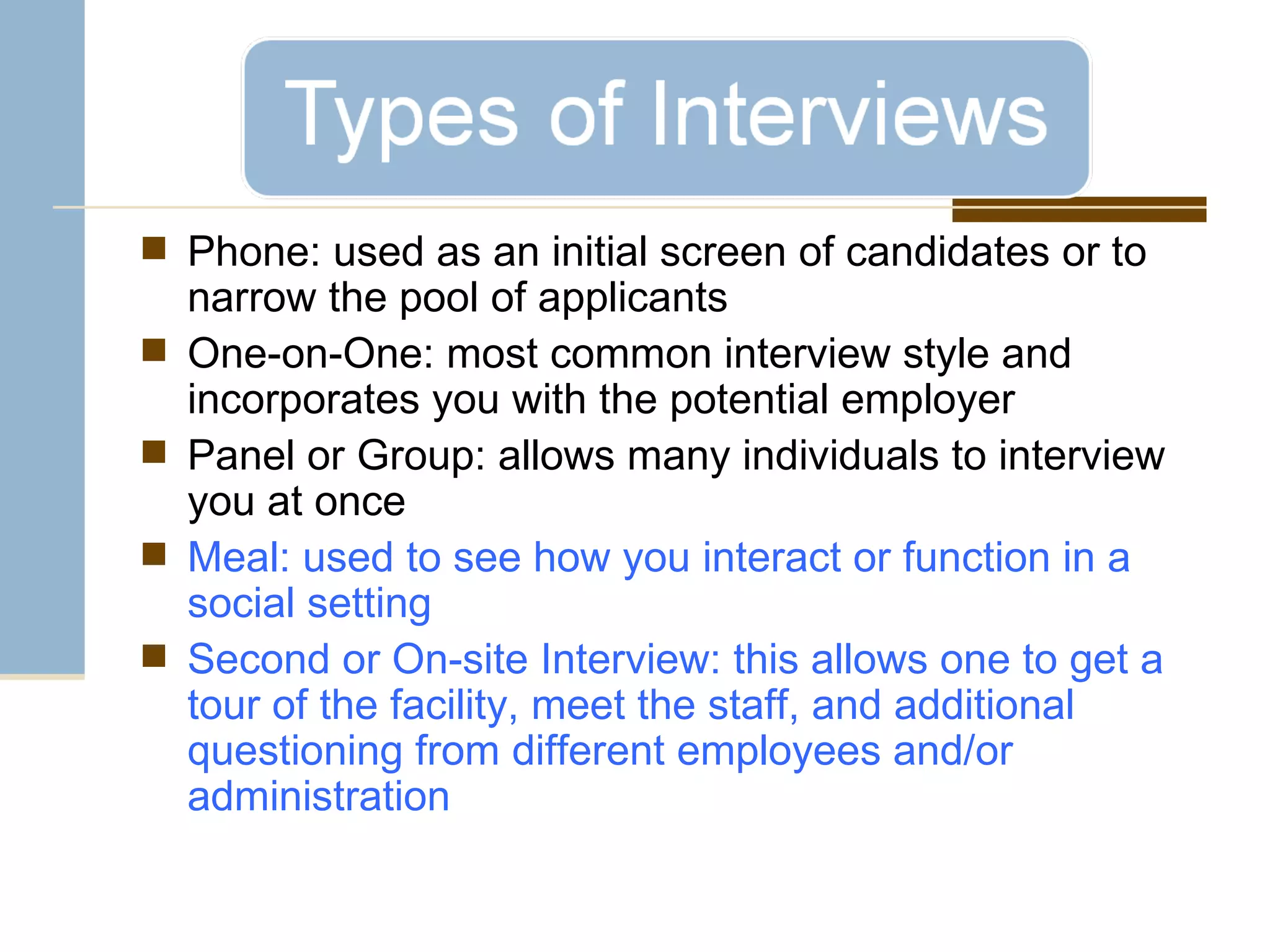 Phone: used as an initial screen of candidates or to narrow the pool of applicants One-on-One: most common interview style and incorporates you with the potential employer Panel or Group: allows many individuals to interview you at once Meal: used to see how you interact or function in a social setting Second or On-site Interview: this allows one to get a tour of the facility, meet the staff, and additional questioning from different employees and/or administration 