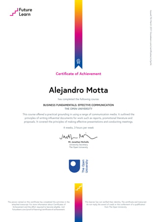 Certificate of Achievement
Alejandro Motta
has completed the following course:
BUSINESS FUNDAMENTALS: EFFECTIVE COMMUNICATION
THE OPEN UNIVERSITY
This course offered a practical grounding in using a range of communication media. It outlined the
principles of writing influential documents for work such as reports, promotional literature and
proposals. It covered the principles of making effective presentations and conducting meetings.
4 weeks, 3 hours per week
Mr Jonathan Nicholls
University Secretary
The Open University
Issued7thMarch2017.futurelearn.com/certificates/sc1ps3z
The person named on this certificate has completed the activities in the
attached transcript. For more information about Certificates of
Achievement and the effort required to become eligible, visit
futurelearn.com/proof-of-learning/certificate-of-achievement.
This learner has not verified their identity. The certificate and transcript
do not imply the award of credit or the conferment of a qualification
from The Open University.
 