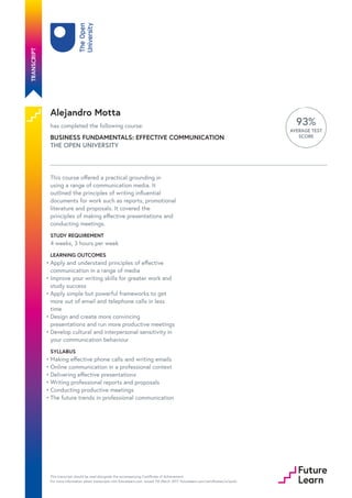 Alejandro Motta
has completed the following course:
BUSINESS FUNDAMENTALS: EFFECTIVE COMMUNICATION
THE OPEN UNIVERSITY
93%
AVERAGE TEST
SCORE
This course offered a practical grounding in
using a range of communication media. It
outlined the principles of writing influential
documents for work such as reports, promotional
literature and proposals. It covered the
principles of making effective presentations and
conducting meetings.
STUDY REQUIREMENT
4 weeks, 3 hours per week
LEARNING OUTCOMES
SYLLABUS
Apply and understand principles of effective
communication in a range of media
•
Improve your writing skills for greater work and
study success
•
Apply simple but powerful frameworks to get
more out of email and telephone calls in less
time
•
Design and create more convincing
presentations and run more productive meetings
•
Develop cultural and interpersonal sensitivity in
your communication behaviour
•
Making effective phone calls and writing emails•
Online communication in a professional context•
Delivering effective presentations•
Writing professional reports and proposals•
Conducting productive meetings•
The future trends in professional communication•
This transcript should be read alongside the accompanying Certificate of Achievement.
For more information about transcripts visit futurelearn.com. Issued 7th March 2017. futurelearn.com/certificates/sc1ps3z
 