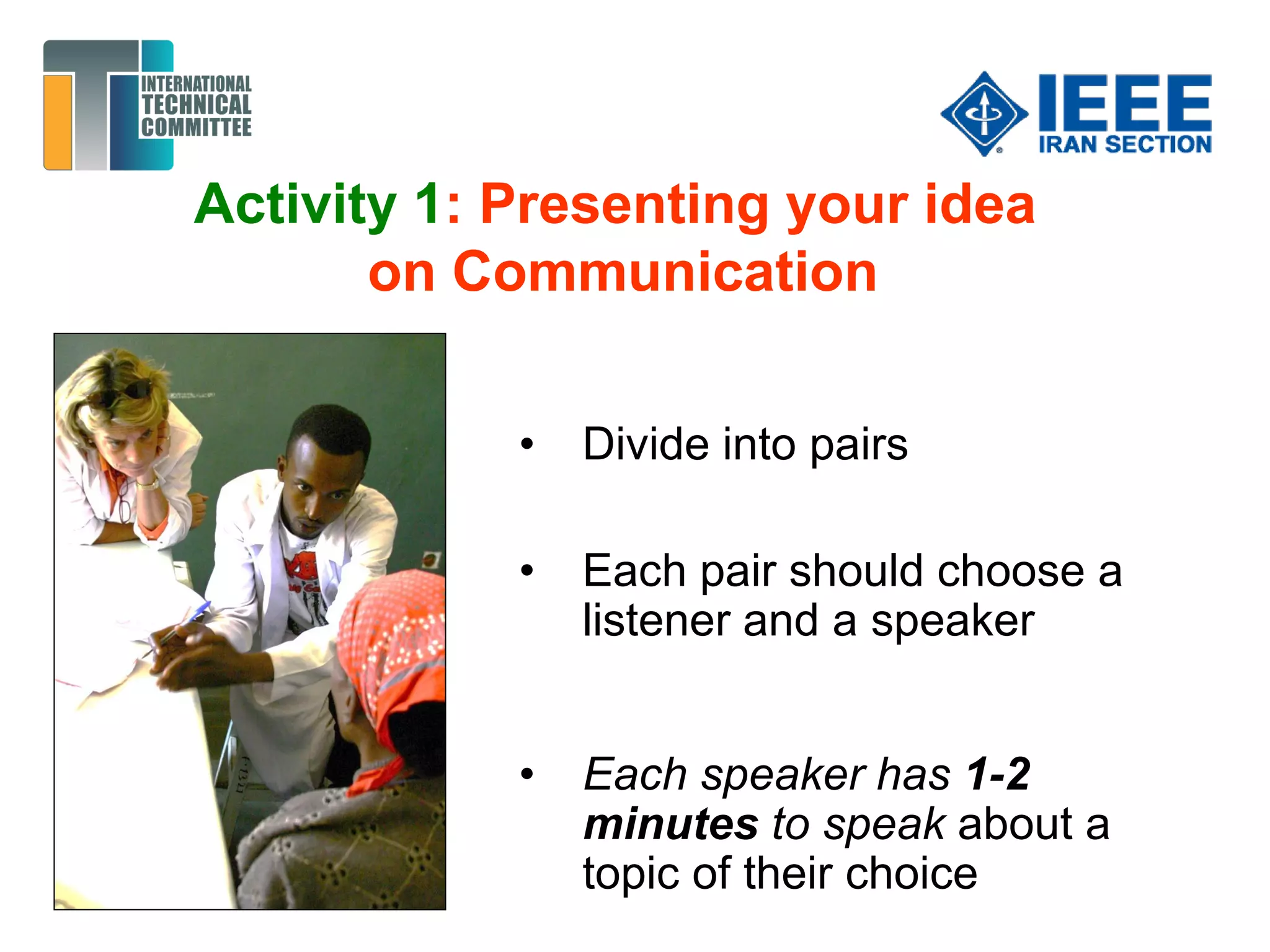 Activity 1: Presenting your idea
on Communication
• Divide into pairs
• Each pair should choose a
listener and a speaker
• Each speaker has 1-2
minutes to speak about a
topic of their choice
 