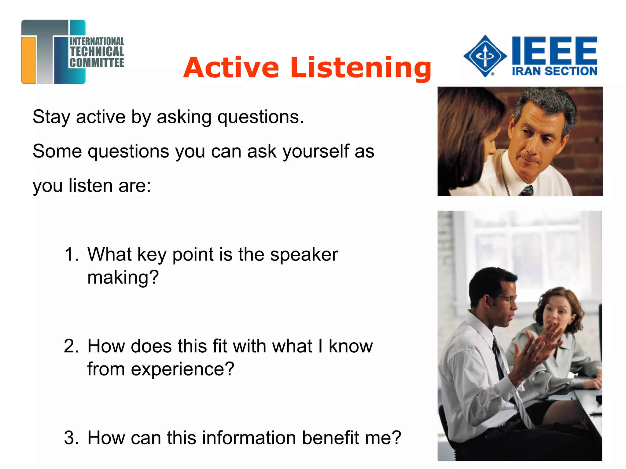 Stay active by asking questions.
Some questions you can ask yourself as
you listen are:
1. What key point is the speaker
making?
2. How does this fit with what I know
from experience?
3. How can this information benefit me?
Active Listening
 