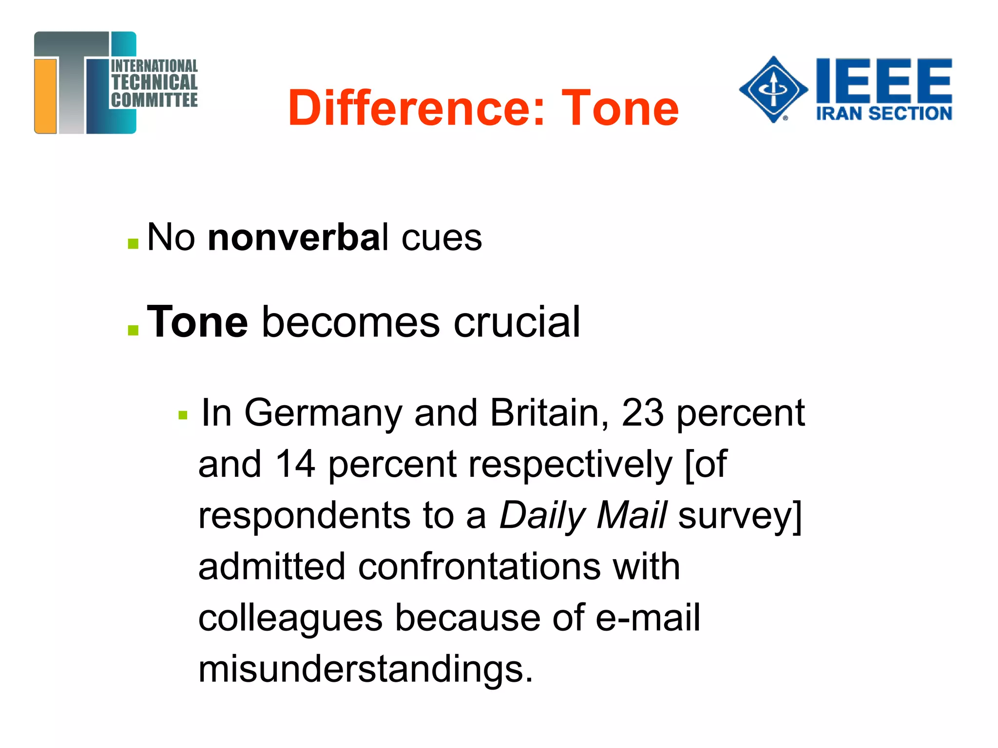 Difference: Tone
 No nonverbal cues
 Tone becomes crucial
 In Germany and Britain, 23 percent
and 14 percent respectively [of
respondents to a Daily Mail survey]
admitted confrontations with
colleagues because of e-mail
misunderstandings.
 