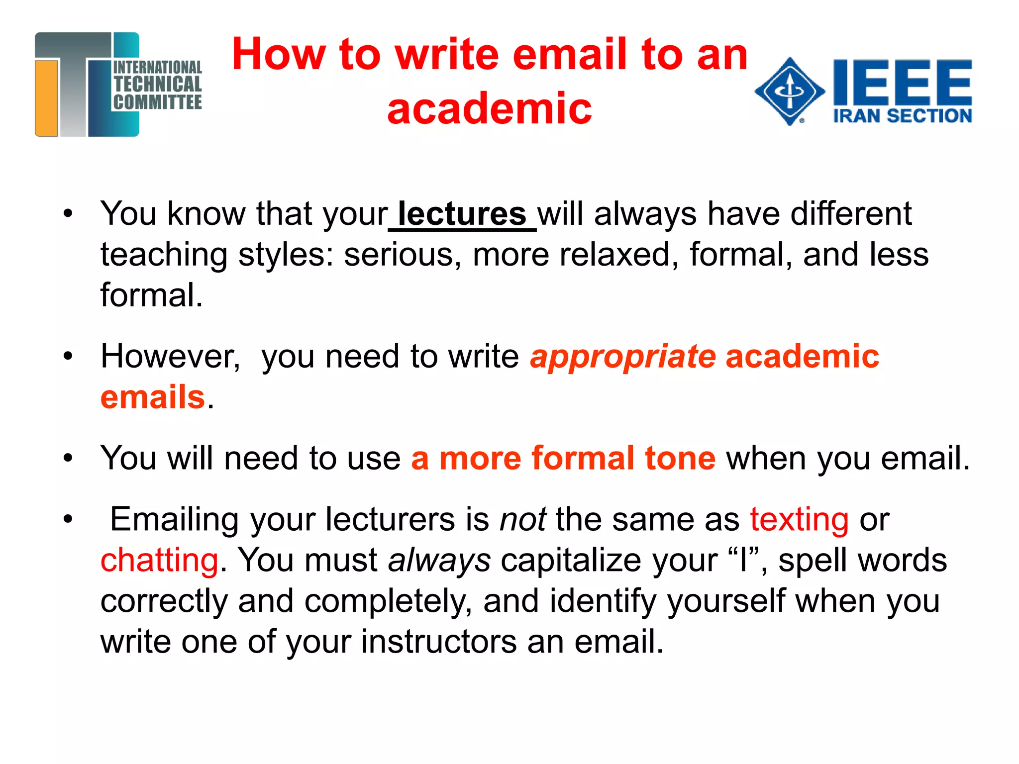 How to write email to an
academic
• You know that your lectures will always have different
teaching styles: serious, more relaxed, formal, and less
formal.
• However, you need to write appropriate academic
emails.
• You will need to use a more formal tone when you email.
• Emailing your lecturers is not the same as texting or
chatting. You must always capitalize your “I”, spell words
correctly and completely, and identify yourself when you
write one of your instructors an email.
 