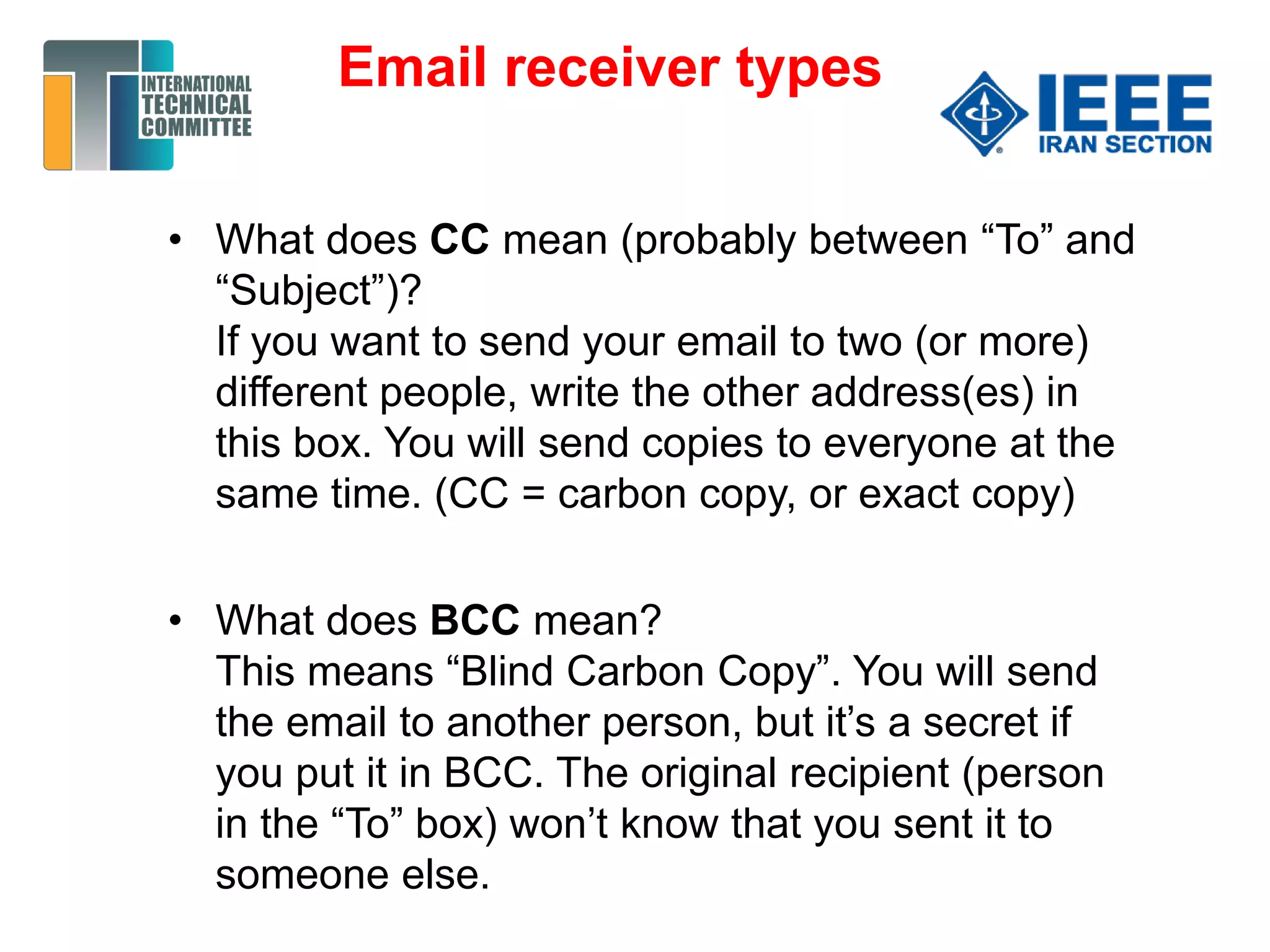 • What does CC mean (probably between “To” and
“Subject”)?
If you want to send your email to two (or more)
different people, write the other address(es) in
this box. You will send copies to everyone at the
same time. (CC = carbon copy, or exact copy)
• What does BCC mean?
This means “Blind Carbon Copy”. You will send
the email to another person, but it’s a secret if
you put it in BCC. The original recipient (person
in the “To” box) won’t know that you sent it to
someone else.
Email receiver types
 
