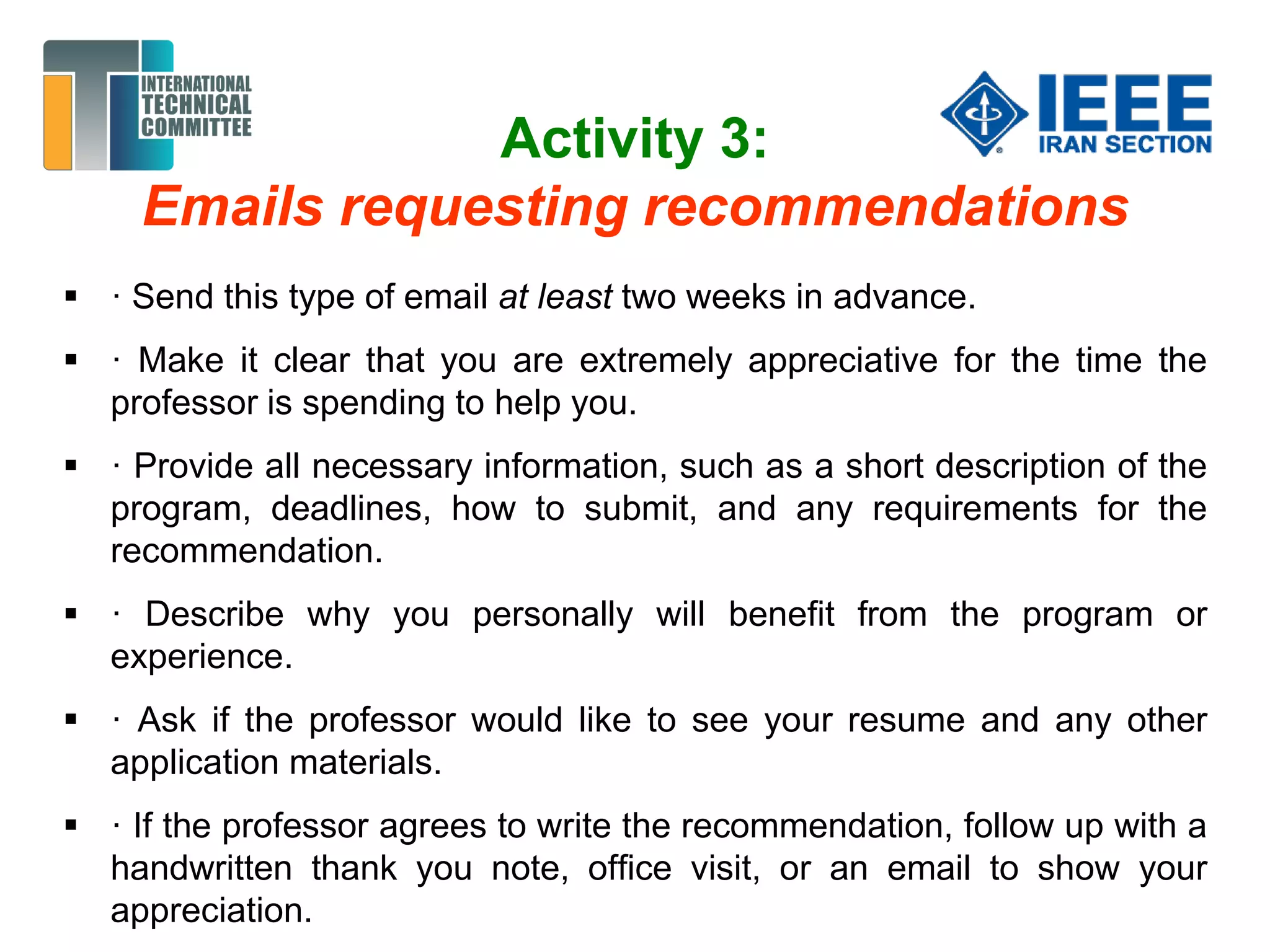 Activity 3:
Emails requesting recommendations
 · Send this type of email at least two weeks in advance.
 · Make it clear that you are extremely appreciative for the time the
professor is spending to help you.
 · Provide all necessary information, such as a short description of the
program, deadlines, how to submit, and any requirements for the
recommendation.
 · Describe why you personally will benefit from the program or
experience.
 · Ask if the professor would like to see your resume and any other
application materials.
 · If the professor agrees to write the recommendation, follow up with a
handwritten thank you note, office visit, or an email to show your
appreciation.
 