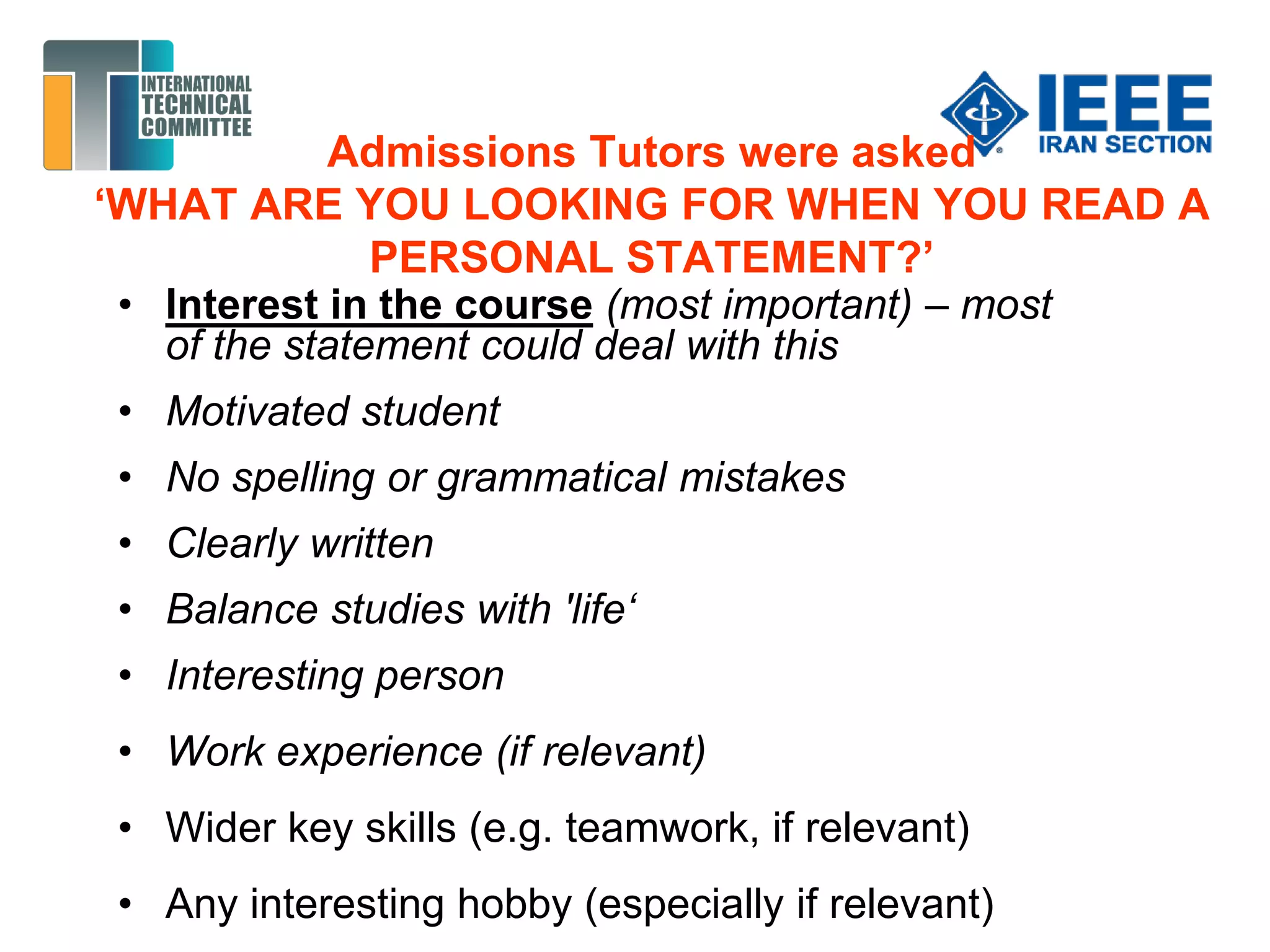 Admissions Tutors were asked
‘WHAT ARE YOU LOOKING FOR WHEN YOU READ A
PERSONAL STATEMENT?’
• Interest in the course (most important) – most
of the statement could deal with this
• Motivated student
• No spelling or grammatical mistakes
• Clearly written
• Balance studies with 'life‘
• Interesting person
• Work experience (if relevant)
• Wider key skills (e.g. teamwork, if relevant)
• Any interesting hobby (especially if relevant)
 