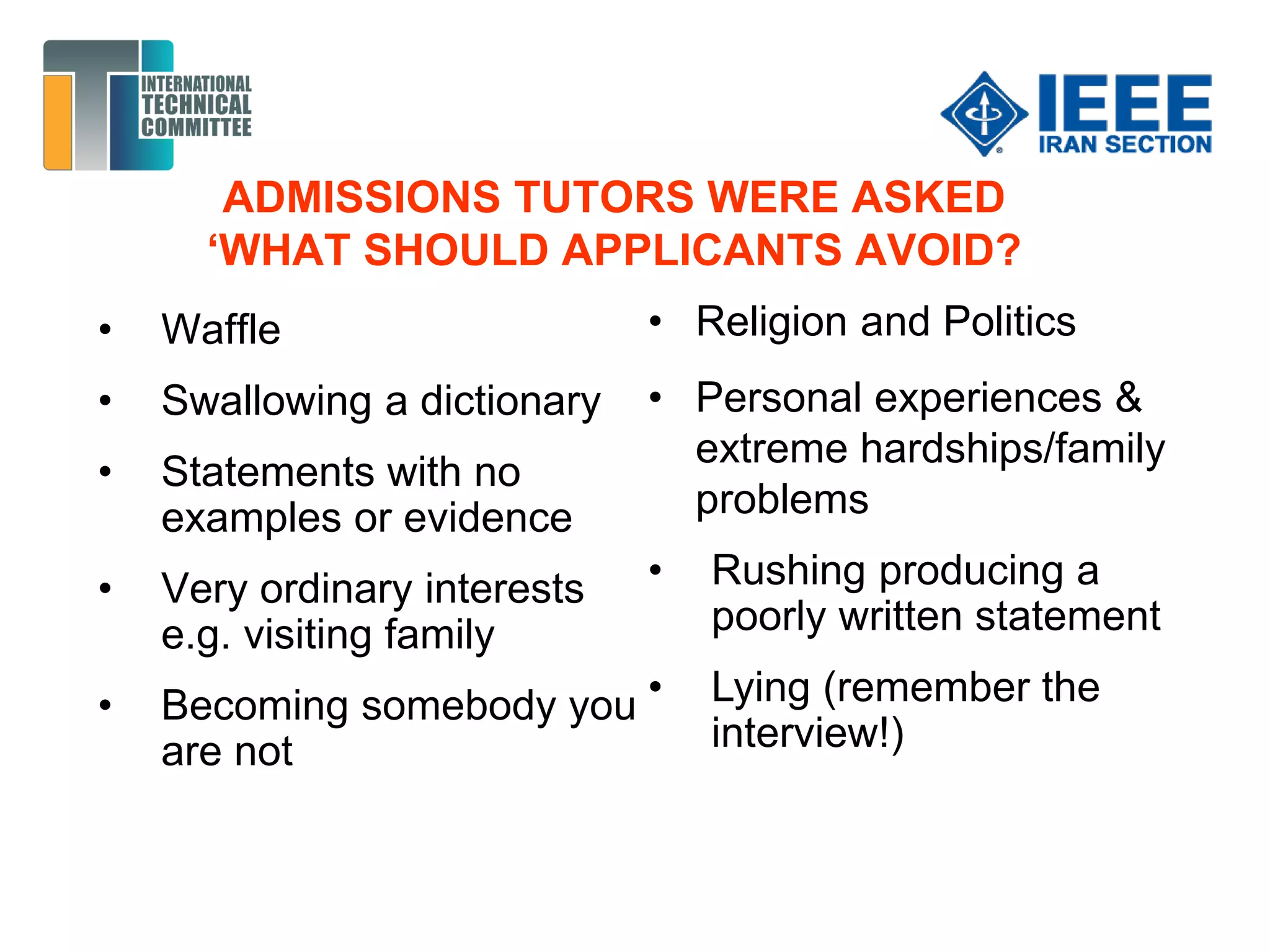 ADMISSIONS TUTORS WERE ASKED
‘WHAT SHOULD APPLICANTS AVOID?
• Waffle
• Swallowing a dictionary
• Statements with no
examples or evidence
• Very ordinary interests
e.g. visiting family
• Becoming somebody you
are not
• Religion and Politics
• Personal experiences &
extreme hardships/family
problems
• Rushing producing a
poorly written statement
• Lying (remember the
interview!)
 