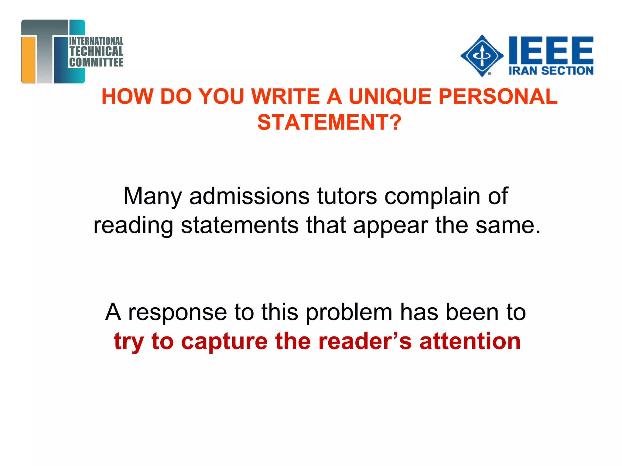 HOW DO YOU WRITE A UNIQUE PERSONAL
STATEMENT?
Many admissions tutors complain of
reading statements that appear the same.
A response to this problem has been to
try to capture the reader’s attention
 