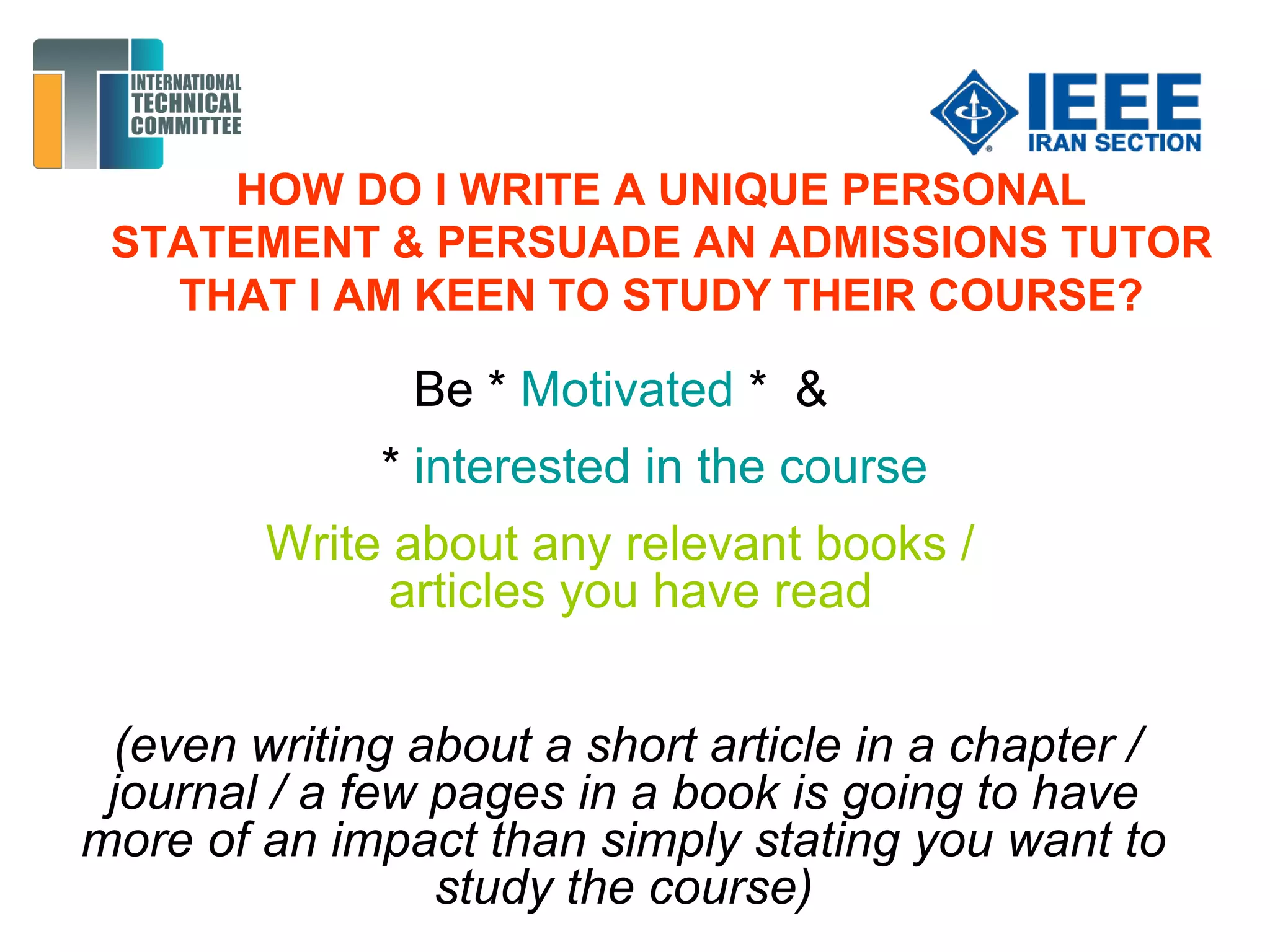 HOW DO I WRITE A UNIQUE PERSONAL
STATEMENT & PERSUADE AN ADMISSIONS TUTOR
THAT I AM KEEN TO STUDY THEIR COURSE?
Be * Motivated * &
* interested in the course
Write about any relevant books /
articles you have read
(even writing about a short article in a chapter /
journal / a few pages in a book is going to have
more of an impact than simply stating you want to
study the course)
 