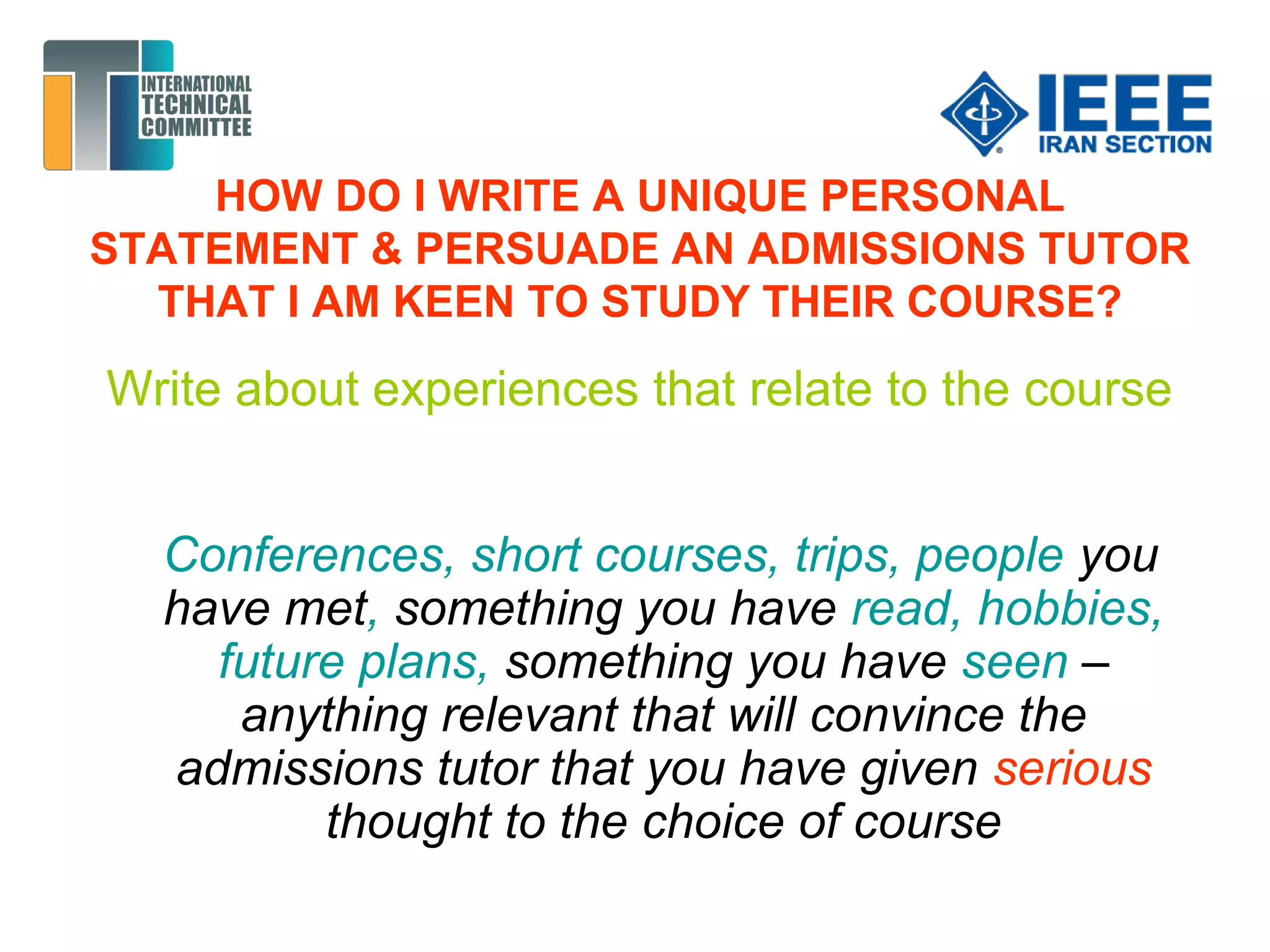 HOW DO I WRITE A UNIQUE PERSONAL
STATEMENT & PERSUADE AN ADMISSIONS TUTOR
THAT I AM KEEN TO STUDY THEIR COURSE?
Write about experiences that relate to the course
Conferences, short courses, trips, people you
have met, something you have read, hobbies,
future plans, something you have seen –
anything relevant that will convince the
admissions tutor that you have given serious
thought to the choice of course
 