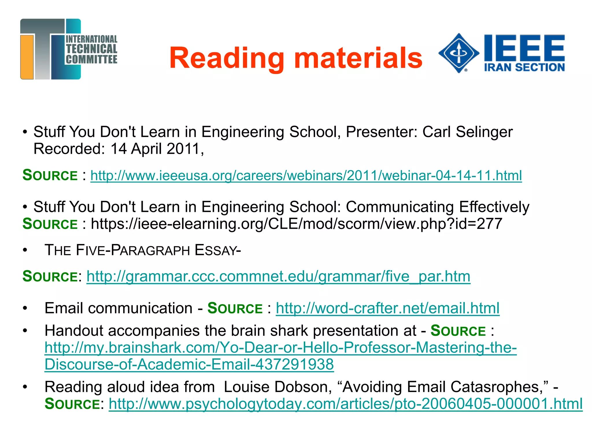 Reading materials
• Stuff You Don't Learn in Engineering School, Presenter: Carl Selinger
Recorded: 14 April 2011,
SOURCE : http://www.ieeeusa.org/careers/webinars/2011/webinar-04-14-11.html
• Stuff You Don't Learn in Engineering School: Communicating Effectively
SOURCE : https://ieee-elearning.org/CLE/mod/scorm/view.php?id=277
• THE FIVE-PARAGRAPH ESSAY-
SOURCE: http://grammar.ccc.commnet.edu/grammar/five_par.htm
• Email communication - SOURCE : http://word-crafter.net/email.html
• Handout accompanies the brain shark presentation at - SOURCE :
http://my.brainshark.com/Yo-Dear-or-Hello-Professor-Mastering-the-
Discourse-of-Academic-Email-437291938
• Reading aloud idea from Louise Dobson, “Avoiding Email Catasrophes,” -
SOURCE: http://www.psychologytoday.com/articles/pto-20060405-000001.html
 