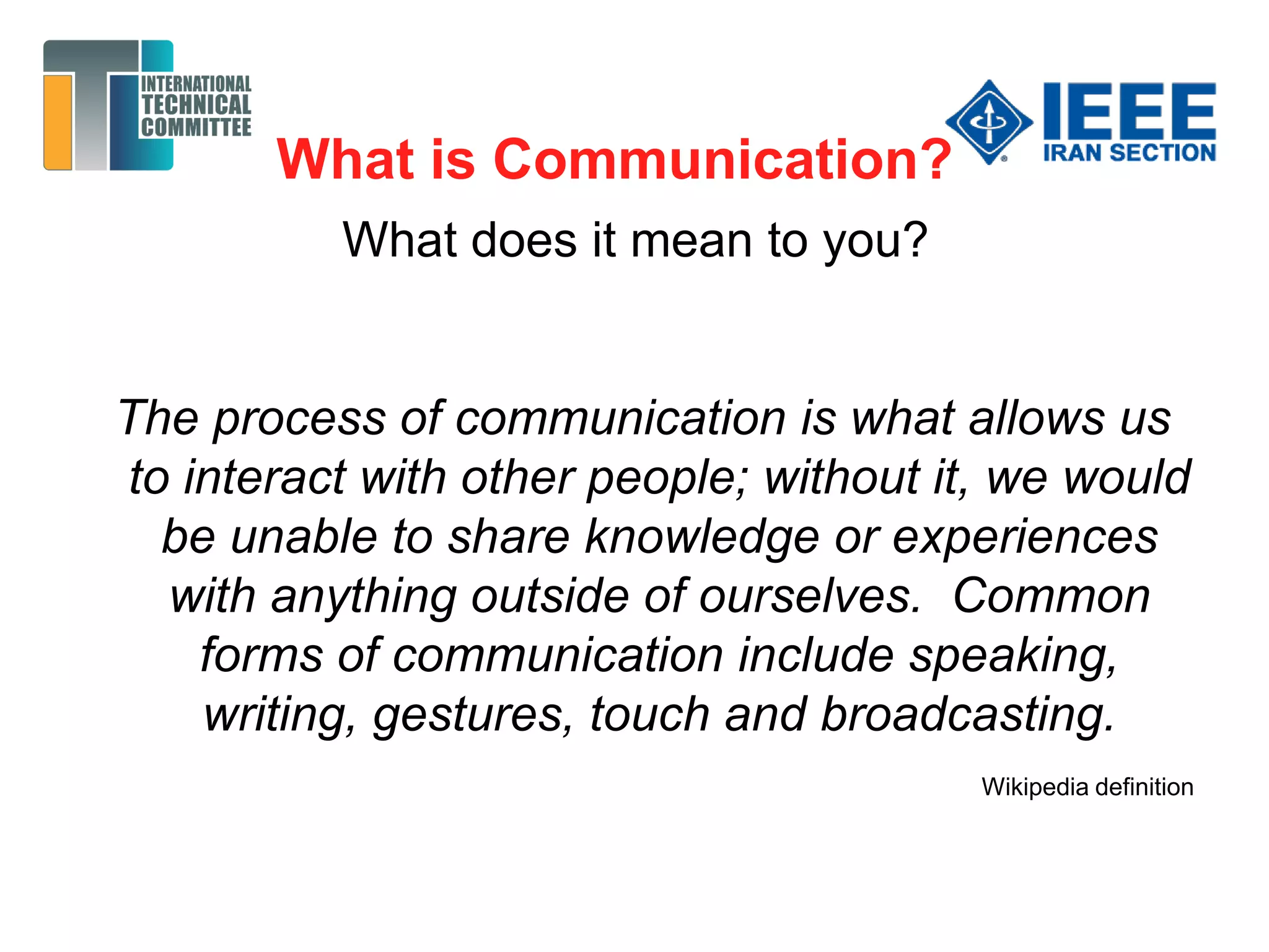 What is Communication?
What does it mean to you?
The process of communication is what allows us
to interact with other people; without it, we would
be unable to share knowledge or experiences
with anything outside of ourselves. Common
forms of communication include speaking,
writing, gestures, touch and broadcasting.
Wikipedia definition
 