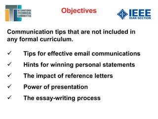 Communication tips that are not included in
any formal curriculum.
 Tips for effective email communications
 Hints for winning personal statements
 The impact of reference letters
 Power of presentation
 The essay-writing process
Objectives
 