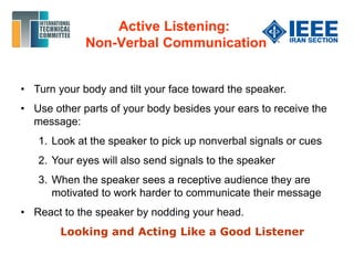 • Turn your body and tilt your face toward the speaker.
• Use other parts of your body besides your ears to receive the
message:
1. Look at the speaker to pick up nonverbal signals or cues
2. Your eyes will also send signals to the speaker
3. When the speaker sees a receptive audience they are
motivated to work harder to communicate their message
• React to the speaker by nodding your head.
Looking and Acting Like a Good Listener
Active Listening:
Non-Verbal Communication
 