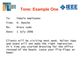 Tone: Example One
To: Female employees
From: H. Honcho
Re: Dress code
Date: 1 July 2006
Clients will be visiting next week. Halter tops
and jeans will not make the right impression.
It’s time you started dressing for the office
instead of the beach. Leave your flip-flops at
home!
 