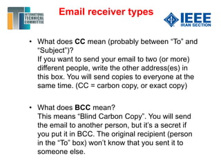 • What does CC mean (probably between “To” and
“Subject”)?
If you want to send your email to two (or more)
different people, write the other address(es) in
this box. You will send copies to everyone at the
same time. (CC = carbon copy, or exact copy)
• What does BCC mean?
This means “Blind Carbon Copy”. You will send
the email to another person, but it’s a secret if
you put it in BCC. The original recipient (person
in the “To” box) won’t know that you sent it to
someone else.
Email receiver types
 