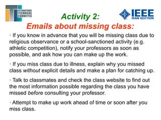 Activity 2:
Emails about missing class:
· If you know in advance that you will be missing class due to
religious observance or a school-sanctioned activity (e.g.
athletic competition), notify your professors as soon as
possible, and ask how you can make up the work.
· If you miss class due to illness, explain why you missed
class without explicit details and make a plan for catching up.
· Talk to classmates and check the class website to find out
the most information possible regarding the class you have
missed before consulting your professor.
· Attempt to make up work ahead of time or soon after you
miss class.
 
