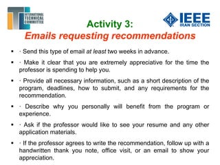 Activity 3:
Emails requesting recommendations
 · Send this type of email at least two weeks in advance.
 · Make it clear that you are extremely appreciative for the time the
professor is spending to help you.
 · Provide all necessary information, such as a short description of the
program, deadlines, how to submit, and any requirements for the
recommendation.
 · Describe why you personally will benefit from the program or
experience.
 · Ask if the professor would like to see your resume and any other
application materials.
 · If the professor agrees to write the recommendation, follow up with a
handwritten thank you note, office visit, or an email to show your
appreciation.
 