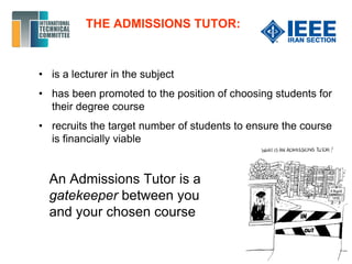 THE ADMISSIONS TUTOR:
• is a lecturer in the subject
• has been promoted to the position of choosing students for
their degree course
• recruits the target number of students to ensure the course
is financially viable
An Admissions Tutor is a
gatekeeper between you
and your chosen course
 