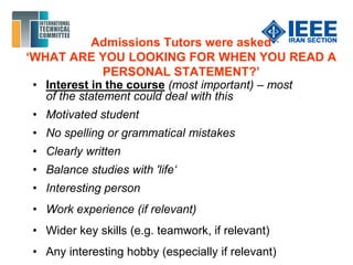 Admissions Tutors were asked
‘WHAT ARE YOU LOOKING FOR WHEN YOU READ A
PERSONAL STATEMENT?’
• Interest in the course (most important) – most
of the statement could deal with this
• Motivated student
• No spelling or grammatical mistakes
• Clearly written
• Balance studies with 'life‘
• Interesting person
• Work experience (if relevant)
• Wider key skills (e.g. teamwork, if relevant)
• Any interesting hobby (especially if relevant)
 