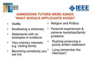 ADMISSIONS TUTORS WERE ASKED
‘WHAT SHOULD APPLICANTS AVOID?
• Waffle
• Swallowing a dictionary
• Statements with no
examples or evidence
• Very ordinary interests
e.g. visiting family
• Becoming somebody you
are not
• Religion and Politics
• Personal experiences &
extreme hardships/family
problems
• Rushing producing a
poorly written statement
• Lying (remember the
interview!)
 