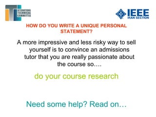 HOW DO YOU WRITE A UNIQUE PERSONAL
STATEMENT?
A more impressive and less risky way to sell
yourself is to convince an admissions
tutor that you are really passionate about
the course so….
do your course research
Need some help? Read on…
 